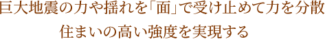 巨大地震の力や揺れを「面」で受け止めて力を分散 住まいの高い強度を実現する