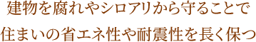 建物を腐れやシロアリから守ることで住まいの省エネ性や耐震性を長く保つ