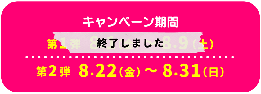 キャンペーン期間 第1弾 8.1（金）～8.9（土）第2弾 8.21（木）～8.31（日）