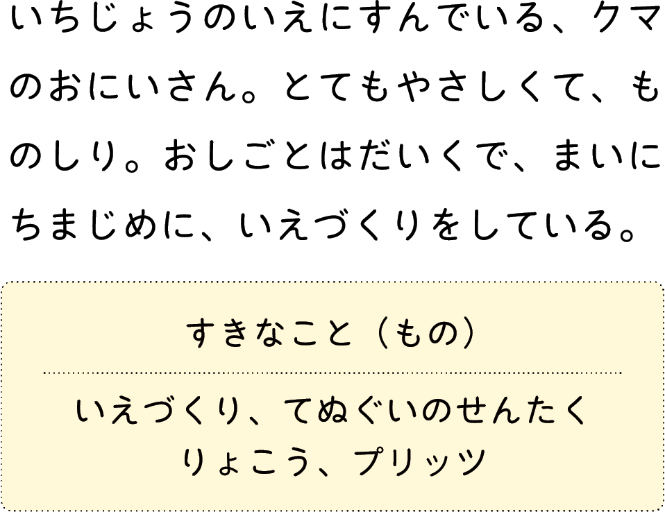 いちじょうのいえにすんでいる、クマのおにいさん。とてもやさしくて、ものしり。おしごとはだいくで、まいにちまじめに、いえづくりをしている。