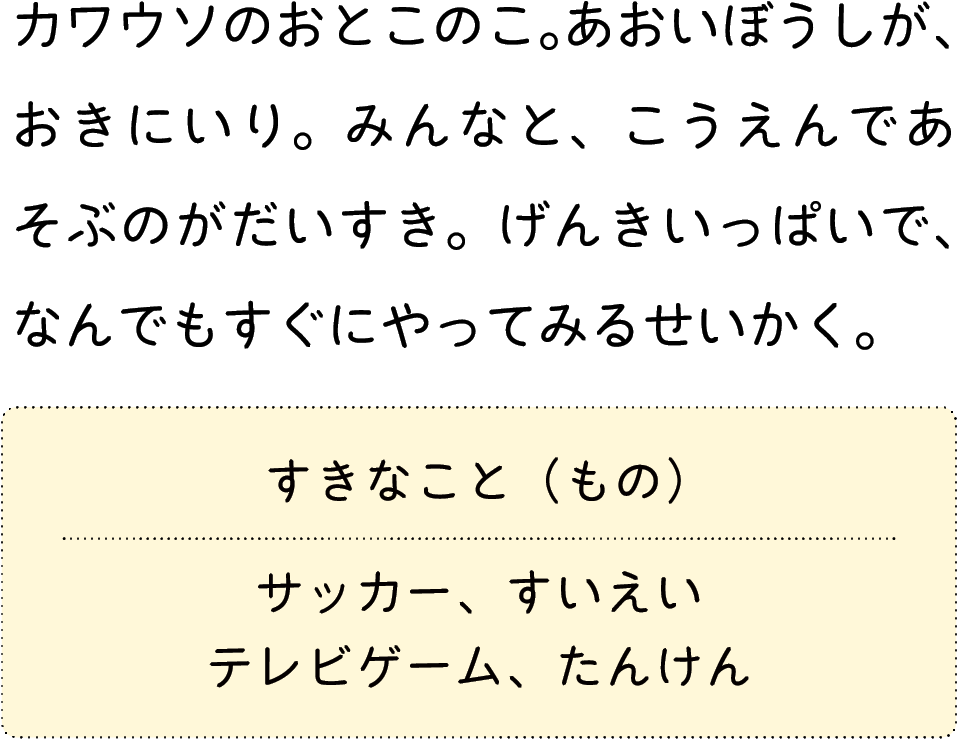 カワウソのおとこのこ。あおいぼうしが、おきにいり。みんなと、こうえんであそぶのがだいすき。げんきいっぱいで、なんでもすぐにやってみるせいかく。