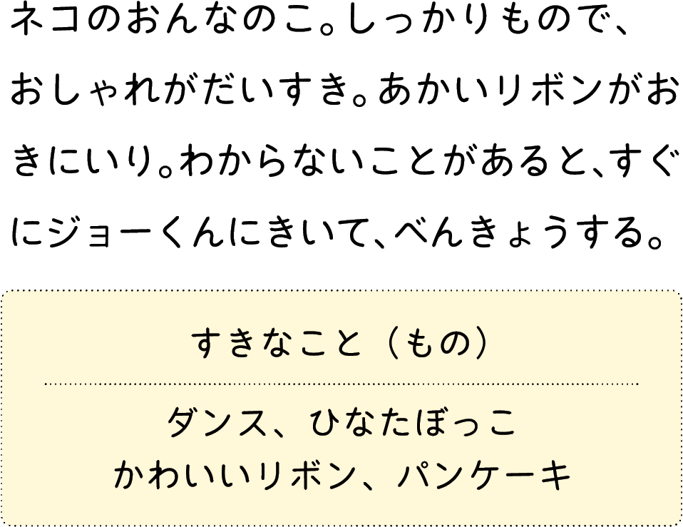 ネコのおんなのこ。しっかりもので、おしゃれがだいすき。あかいリボンがおきにいり。わからないことがあると、すぐにジョーくんにきいて、べんきょうする。