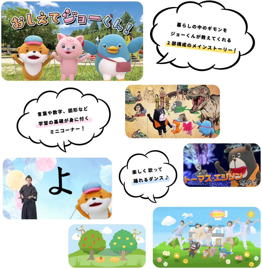 暮らしの中のギモンをジョーくんが教えてくれる2部構成のメインストーリー 言葉や数字、図形など学習の基礎が身に付くミニコーナー 楽しく踊れるダンス