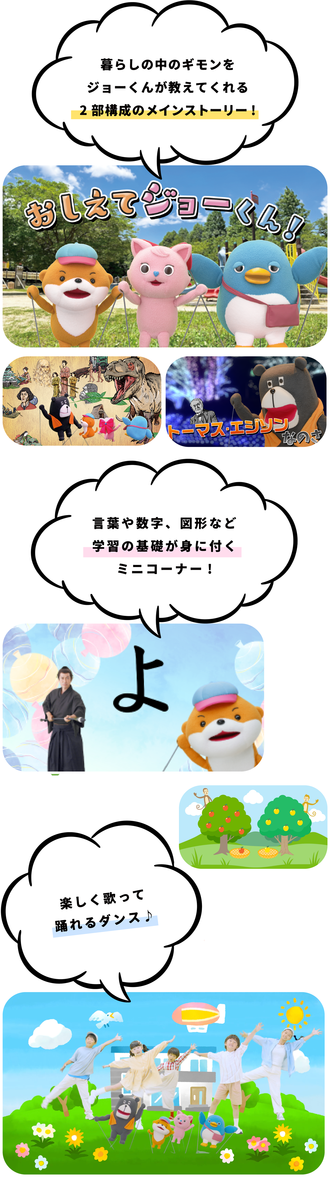 暮らしの中のギモンをジョーくんが教えてくれる2部構成のメインストーリー 言葉や数字、図形など学習の基礎が身に付くミニコーナー 楽しく踊れるダンス