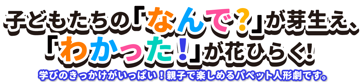 子どもたちの「なんで？」が芽生え、「わかった！」が花開く！学びのきっかけがいっぱい！親子で楽しめるパペット人形劇です。