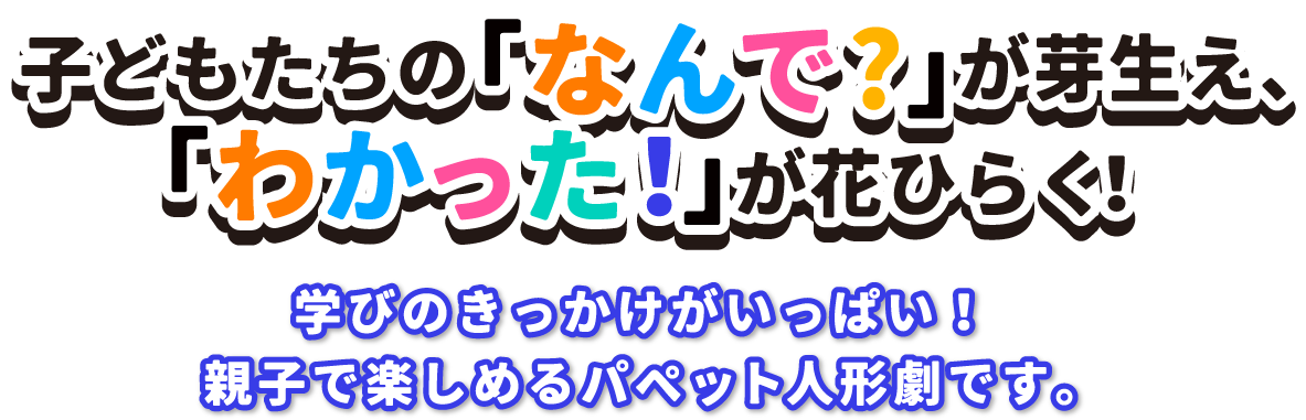 子どもたちの「なんで？」が芽生え、「わかった！」が花開く！学びのきっかけがいっぱい！親子で楽しめるパペット人形劇です。