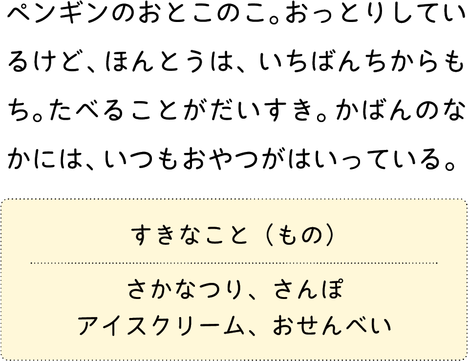 ペンギンのおとこのこ。おっとりしているけど、ほんとうは、いちばんちからもち。たべることがだいすき。かばんのなかには、いつもおやつがはいっている。