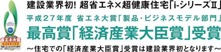 建設業界初！ 超省エネ×超健康住宅「ｉ-シリーズⅡ」平成２７年度 省エネ大賞「製品・ビジネスモデル部門」最高賞「経済産業大臣賞」受賞～住宅での「経済産業大臣賞」受賞は建設業界初となります～