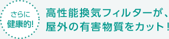 【さらに健康的！】高性能換気フィルターが、屋外の有害物質をカット！