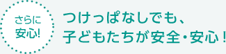 【さらに安心！】つけっぱなしでも、子どもたちが安全・安心！