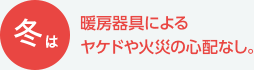 冬は暖房器具によるヤケドや火災の心配なし。