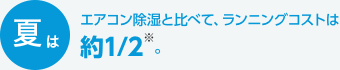 夏はエアコン除湿と比べて、ランニングコストは約1/2※。