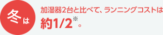 冬は加湿器2台と比べて、ランニングコストは約1/2※。