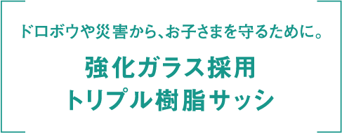 ドロボウや災害から、お子さまを守るために。 強化ガラス採用 トリプル樹脂サッシ