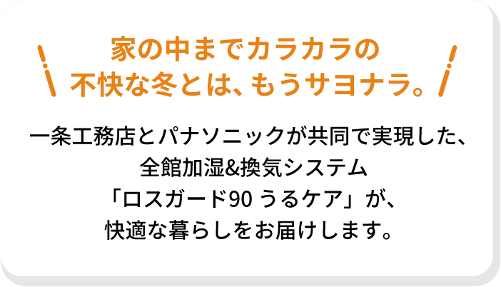 家の中までカラカラの不快な冬とは、もうサヨナラ。一条工務店とパナソニックが共同で実現した、全館加湿&換気システム「ロスガード90 うるケア」が、快適な暮らしをお届けします。