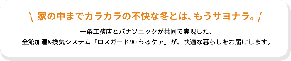 家の中までカラカラの不快な冬とは、もうサヨナラ。一条工務店とパナソニックが共同で実現した、全館加湿&換気システム「ロスガード90 うるケア」が、快適な暮らしをお届けします。