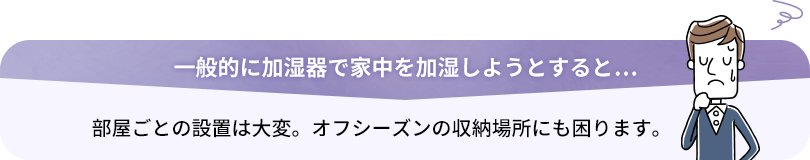 加湿器で家中を加湿しようとすると… 部屋ごとの設置は大変。オフシーズンの収納場所にも困ります。