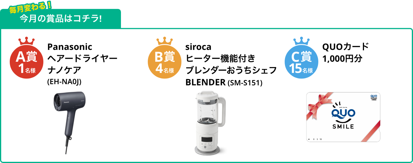 A賞1名様 ヘアードライヤーナノケア(EH-NA0J) B賞4名様 ヒーター機能付きブレンダーおうちシェフBLENDER(SM-S151) C賞15名様 QUOカード1,000円分