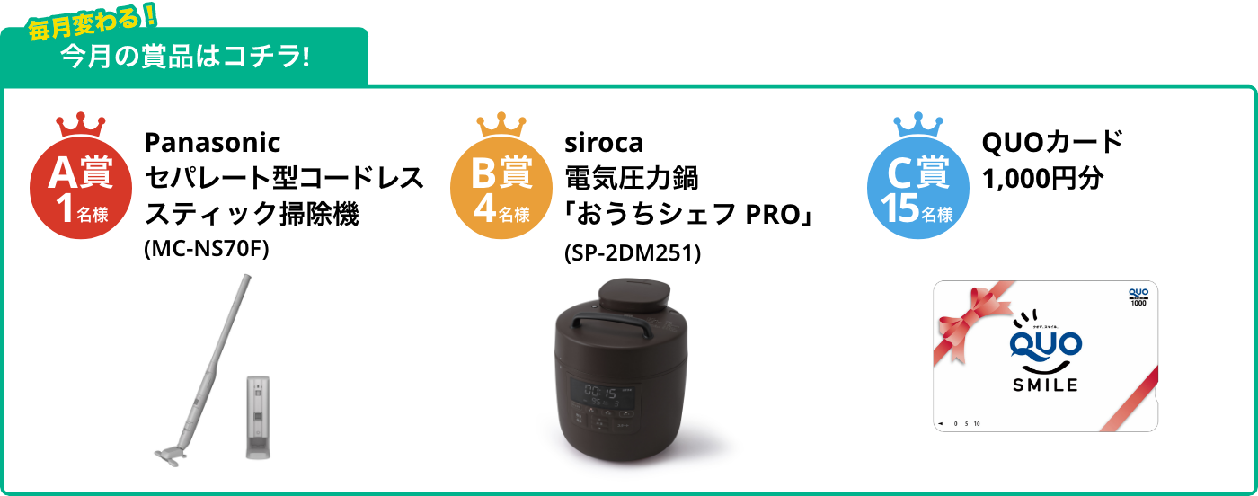 A賞1名様 セパレート型コードレススティック掃除機(MC-NS70F) B賞4名様 電気圧力鍋「おうちシェフ PRO」(SP-2DM251) C賞15名様 QUOカード1,000円分