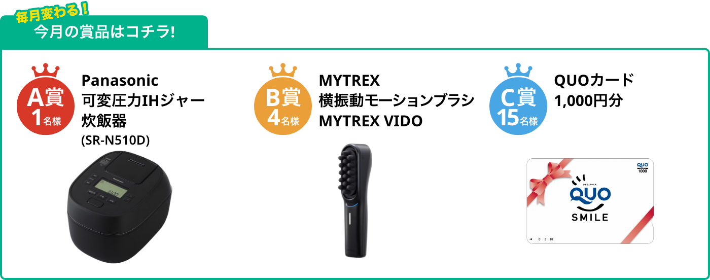 A賞1名様 可変圧力IHジャー炊飯器（SR-N510D） B賞4名様 横振動モーションブラシ MYTREX VIDO C賞15名様 QUOカード1,000円分