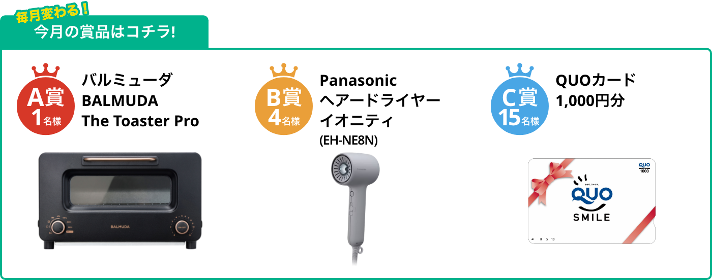 A賞1名様 BALMUDA The Toaster Pro B賞4名様 ヘアードライヤー イオニティ(EH-NE8N) C賞15名様 QUOカード1,000円分