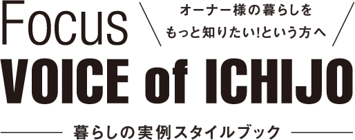 Focus VOICE of ICHIJO オーナー様の暮らしをもっと知りたい！という方へ -暮らしの実例スタイルブック-