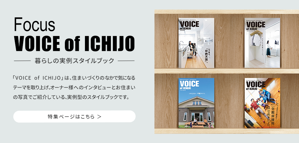 「VOICE of ICHIJO」は、住まいづくりのなかで気になるテーマを取り上げ、オーナー様へのインタビューとお住いの写真でご紹介している、実例型のスタイルブックです。