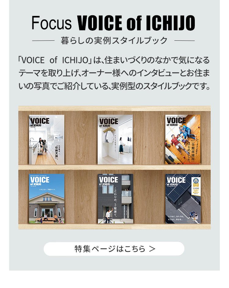 「VOICE of ICHIJO」は、住まいづくりのなかで気になるテーマを取り上げ、オーナー様へのインタビューとお住いの写真でご紹介している、実例型のスタイルブックです。