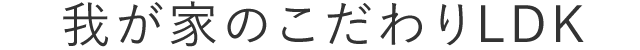 我が家のこだわりLDK