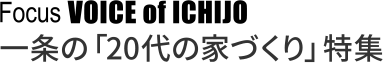 Focus VOICE of ICHIJO 一条の「20代の家づくり」特集